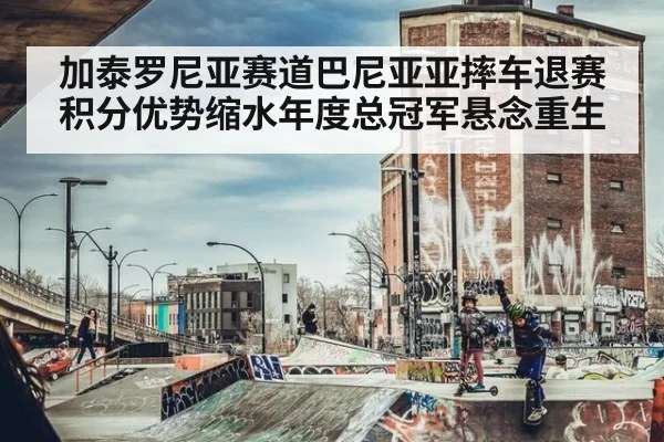 加泰罗尼亚赛道巴尼亚亚摔车退赛积分优势缩水年度总冠军悬念重生