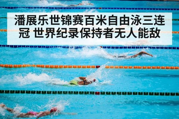潘展乐世锦赛百米自由泳三连冠 世界纪录保持者无人能敌