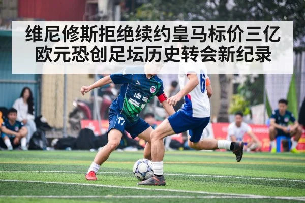 维尼修斯拒绝续约皇马标价三亿欧元恐创足坛历史转会新纪录