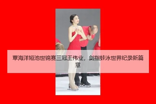 覃海洋短池世锦赛三冠王伟业，剑指蛙泳世界纪录新篇章